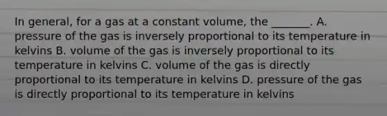 In general, for a gas at a constant volume, the _______. A. pressure of the gas is inversely proportional to its temperature in kelvins B. volume of the gas is inversely proportional to its temperature in kelvins C. volume of the gas is directly proportional to its temperature in kelvins D. pressure of the gas is directly proportional to its temperature in kelvins