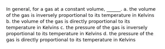 In general, for a gas at a constant volume, ______. a. the volume of the gas is inversely proportional to its temperature in Kelvins b. the volume of the gas is directly proportional to its temperature in Kelvins c. the pressure of the gas is inversely proportional to its temperature in Kelvins d. the pressure of the gas is directly proportional to its temperature in Kelvins