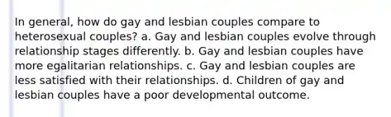 In general, how do gay and lesbian couples compare to heterosexual couples? a. Gay and lesbian couples evolve through relationship stages differently. b. Gay and lesbian couples have more egalitarian relationships. c. Gay and lesbian couples are less satisfied with their relationships. d. Children of gay and lesbian couples have a poor developmental outcome.