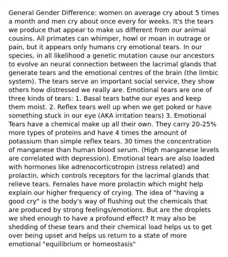 General Gender Difference: women on average cry about 5 times a month and men cry about once every for weeks. It's the tears we produce that appear to make us different from our animal cousins. All primates can whimper, howl or moan in outrage or pain, but it appears only humans cry emotional tears. In our species, in all likelihood a genetic mutation cause our ancestors to evolve an neural connection between the lacrimal glands that generate tears and the emotional centres of the brain (the limbic system). The tears serve an important social service, they show others how distressed we really are. Emotional tears are one of three kinds of tears: 1. Basal tears bathe our eyes and keep them moist. 2. Reflex tears well up when we get poked or have something stuck in our eye (AKA irritation tears) 3. Emotional Tears have a chemical make up all their own. They carry 20-25% more types of proteins and have 4 times the amount of potassium than simple reflex tears. 30 times the concentration of manganese than human blood serum. (High manganese levels are correlated with depression). Emotional tears are also loaded with hormones like adrenocorticotropin (stress related) and prolactin, which controls receptors for the lacrimal glands that relieve tears. Females have more prolactin which might help explain our higher frequency of crying. The idea of "having a good cry" is the body's way of flushing out the chemicals that are produced by strong feelings/emotions. But are the droplets we shed enough to have a profound effect? It may also be shedding of these tears and their chemical load helps us to get over being upset and helps us return to a state of more emotional "equilibrium or homeostasis"