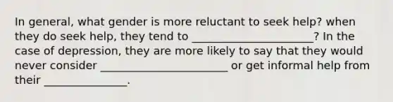 In general, what gender is more reluctant to seek help? when they do seek help, they tend to ______________________? In the case of depression, they are more likely to say that they would never consider _______________________ or get informal help from their _______________.