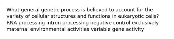 What general genetic process is believed to account for the variety of cellular structures and functions in eukaryotic cells? RNA processing intron processing negative control exclusively maternal environmental activities variable gene activity