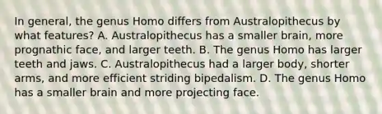 In general, the genus Homo differs from Australopithecus by what features? A. Australopithecus has a smaller brain, more prognathic face, and larger teeth. B. The genus Homo has larger teeth and jaws. C. Australopithecus had a larger body, shorter arms, and more efficient striding bipedalism. D. The genus Homo has a smaller brain and more projecting face.