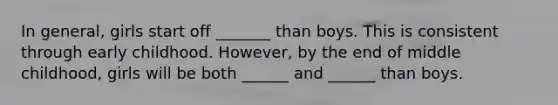 In general, girls start off _______ than boys. This is consistent through early childhood. However, by the end of middle childhood, girls will be both ______ and ______ than boys.