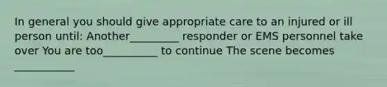 In general you should give appropriate care to an injured or ill person until: Another_________ responder or EMS personnel take over You are too__________ to continue The scene becomes ___________