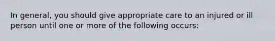 In general, you should give appropriate care to an injured or ill person until one or more of the following occurs: