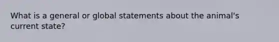 What is a general or global statements about the animal's current state?