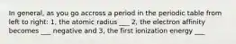 In general, as you go accross a period in the periodic table from left to right: 1, the atomic radius ___ 2, the electron affinity becomes ___ negative and 3, the first ionization energy ___