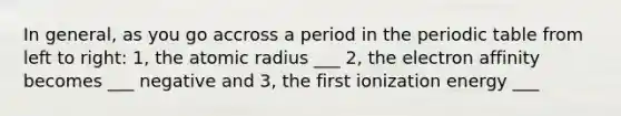 In general, as you go accross a period in the periodic table from left to right: 1, the atomic radius ___ 2, the electron affinity becomes ___ negative and 3, the first ionization energy ___