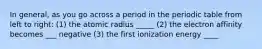 In general, as you go across a period in the periodic table from left to right: (1) the atomic radius _____ (2) the electron affinity becomes ___ negative (3) the first ionization energy ____