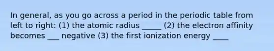 In general, as you go across a period in <a href='https://www.questionai.com/knowledge/kIrBULvFQz-the-periodic-table' class='anchor-knowledge'>the periodic table</a> from left to right: (1) the atomic radius _____ (2) the electron affinity becomes ___ negative (3) the first ionization energy ____