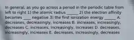 In general, as you go across a period in the periodic table from left to right 1) the atomic radius ______ 2) the electron affinity becomes ____ negative 3) the first ionization energy ______ A. decreases, decreasingly, increases B. increases, increasingly, decreases C. increases, increasingly, increases D. decreases, increasingly, increases E. decreases, increasingly, decreases