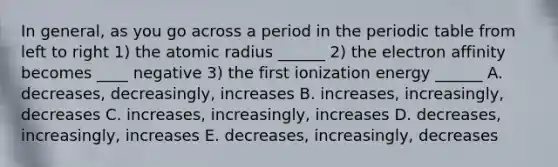 In general, as you go across a period in the periodic table from left to right 1) the atomic radius ______ 2) the electron affinity becomes ____ negative 3) the first ionization energy ______ A. decreases, decreasingly, increases B. increases, increasingly, decreases C. increases, increasingly, increases D. decreases, increasingly, increases E. decreases, increasingly, decreases