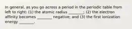 In general, as you go across a period in the periodic table from left to right: (1) the atomic radius ________; (2) the electron affinity becomes ________ negative; and (3) the first ionization energy ________.