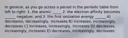 In general, as you go across a period in the periodic table from left to right: 1. the atomic _____ 2. the electron affinity becomes ______ negative; and 3. the first ionization energy ______ A) decreases, decreasingly, increases B) increases, increasingly, decreases C) increases, increasingly, increases D) decreases, increasingly, increases E) decreases, increasingly, decreases