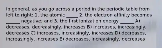 In general, as you go across a period in the periodic table from left to right: 1. the atomic _____ 2. the electron affinity becomes ______ negative; and 3. the first ionization energy ______ A) decreases, decreasingly, increases B) increases, increasingly, decreases C) increases, increasingly, increases D) decreases, increasingly, increases E) decreases, increasingly, decreases