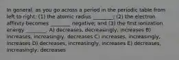 In general, as you go across a period in the periodic table from left to right: (1) the atomic radius ________; (2) the electron affinity becomes ________ negative; and (3) the first ionization energy ________. A) decreases, decreasingly, increases B) increases, increasingly, decreases C) increases, increasingly, increases D) decreases, increasingly, increases E) decreases, increasingly, decreases