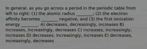 In general, as you go across a period in the periodic table from left to right: (1) the atomic radius ________; (2) the electron affinity becomes ________ negative; and (3) the first ionization energy ________. A) decreases, decreasingly, increases B) increases, increasingly, decreases C) increases, increasingly, increases D) decreases, increasingly, increases E) decreases, increasingly, decreases