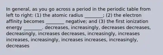 In general, as you go across a period in the periodic table from left to right: (1) the atomic radius ________; (2) the electron affinity becomes ________ negative; and (3) the first ionization energy ________. decreases, increasingly, decreases decreases, decreasingly, increases decreases, increasingly, increases increases, increasingly, increases increases, increasingly, decreases