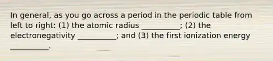 In general, as you go across a period in the periodic table from left to right: (1) the atomic radius __________; (2) the electronegativity __________; and (3) the first ionization energy __________.