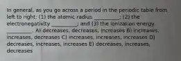 In general, as you go across a period in the periodic table from left to right: (1) the atomic radius __________; (2) the electronegativity __________; and (3) the ionization energy __________. A) decreases, decreases, increases B) increases, increases, decreases C) increases, increases, increases D) decreases, increases, increases E) decreases, increases, decreases