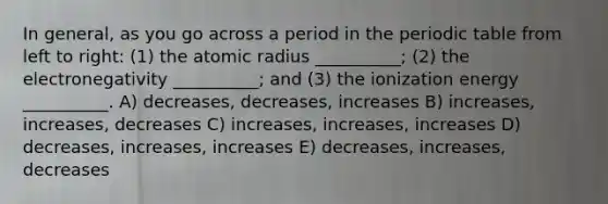 In general, as you go across a period in the periodic table from left to right: (1) the atomic radius __________; (2) the electronegativity __________; and (3) the ionization energy __________. A) decreases, decreases, increases B) increases, increases, decreases C) increases, increases, increases D) decreases, increases, increases E) decreases, increases, decreases