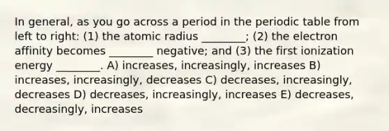 In general, as you go across a period in <a href='https://www.questionai.com/knowledge/kIrBULvFQz-the-periodic-table' class='anchor-knowledge'>the periodic table</a> from left to right: (1) the atomic radius ________; (2) the electron affinity becomes ________ negative; and (3) the first ionization energy ________. A) increases, increasingly, increases B) increases, increasingly, decreases C) decreases, increasingly, decreases D) decreases, increasingly, increases E) decreases, decreasingly, increases