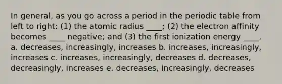 In general, as you go across a period in <a href='https://www.questionai.com/knowledge/kIrBULvFQz-the-periodic-table' class='anchor-knowledge'>the periodic table</a> from left to right: (1) the atomic radius ____; (2) the electron affinity becomes ____ negative; and (3) the first ionization energy ____. a. decreases, increasingly, increases b. increases, increasingly, increases c. increases, increasingly, decreases d. decreases, decreasingly, increases e. decreases, increasingly, decreases