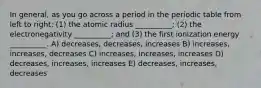 In general, as you go across a period in the periodic table from left to right: (1) the atomic radius __________; (2) the electronegativity __________; and (3) the first ionization energy __________. A) decreases, decreases, increases B) increases, increases, decreases C) increases, increases, increases D) decreases, increases, increases E) decreases, increases, decreases