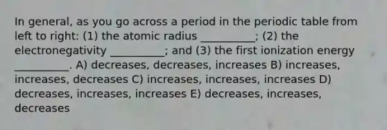 In general, as you go across a period in the periodic table from left to right: (1) the atomic radius __________; (2) the electronegativity __________; and (3) the first ionization energy __________. A) decreases, decreases, increases B) increases, increases, decreases C) increases, increases, increases D) decreases, increases, increases E) decreases, increases, decreases