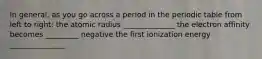In general, as you go across a period in the periodic table from left to right: the atomic radius ______________ the electron affinity becomes _________ negative the first ionization energy _______________
