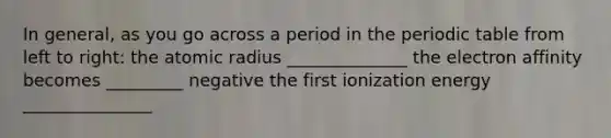 In general, as you go across a period in the periodic table from left to right: the atomic radius ______________ the electron affinity becomes _________ negative the first ionization energy _______________