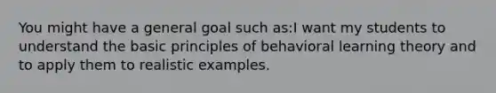 You might have a general goal such as:I want my students to understand the basic principles of behavioral learning theory and to apply them to realistic examples.