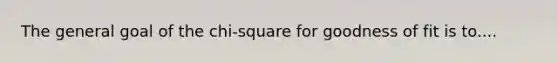 The general goal of the chi-square for goodness of fit is to....