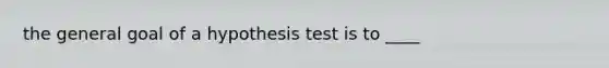 the general goal of a hypothesis test is to ____