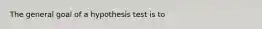 The general goal of a hypothesis test is to