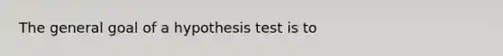 The general goal of a hypothesis test is to