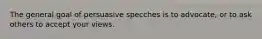 The general goal of persuasive specches is to advocate, or to ask others to accept your views.