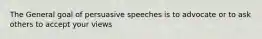 The General goal of persuasive speeches is to advocate or to ask others to accept your views