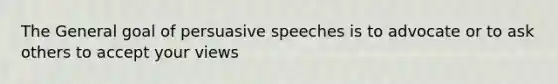 The General goal of persuasive speeches is to advocate or to ask others to accept your views