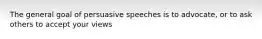 The general goal of persuasive speeches is to advocate, or to ask others to accept your views