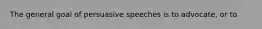 The general goal of persuasive speeches is to advocate, or to