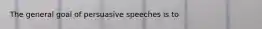 The general goal of persuasive speeches is to