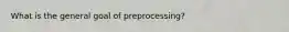 What is the general goal of preprocessing?