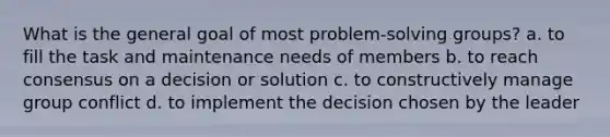 What is the general goal of most problem-solving groups? a. to fill the task and maintenance needs of members b. to reach consensus on a decision or solution c. to constructively manage group conflict d. to implement the decision chosen by the leader