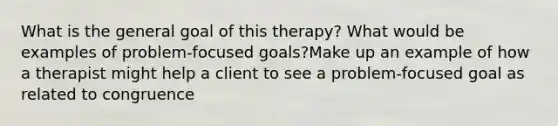 What is the general goal of this therapy? What would be examples of problem-focused goals?Make up an example of how a therapist might help a client to see a problem-focused goal as related to congruence