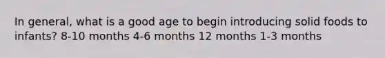 In general, what is a good age to begin introducing solid foods to infants? 8-10 months 4-6 months 12 months 1-3 months