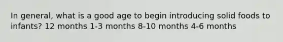 In general, what is a good age to begin introducing solid foods to infants? 12 months 1-3 months 8-10 months 4-6 months