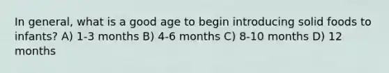 In general, what is a good age to begin introducing solid foods to infants? A) 1-3 months B) 4-6 months C) 8-10 months D) 12 months