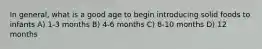 In general, what is a good age to begin introducing solid foods to infants A) 1-3 months B) 4-6 months C) 8-10 months D) 12 months